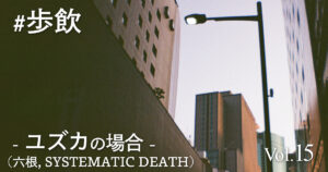 歩飲 - ユズカ(六根, SYSTEMATIC DEATH)の場合 -