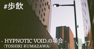 歩飲 - HYPNOTIC VOID.（TOSHIKI KUMAZAWA）の場合 -